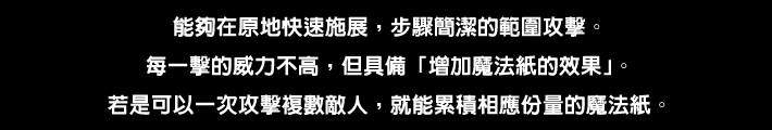 能夠在原地快速施展，步驟簡潔的範圍攻擊。每一擊的威力不高，但具備「增加魔法紙的效果」。若是可以一次攻擊複數敵人，就能累積相應份量的魔法紙。