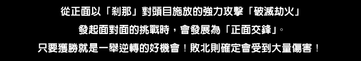 ボスが放つ強力な攻撃「破滅の劫火」に対して正面から「セツナ」で真っ向勝負をしかけると「つば迫り合い」に発展する。勝利すれば一発逆転のチャンス！ 負けると大ダメージ確定！