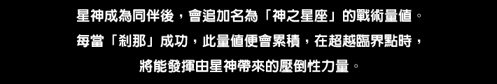 星神が仲間になると「神の星座」と呼ばれる戦術ゲージが追加される。「セツナ」が成功するごとに このゲージが溜まり、臨界点を超えたとき星神がもたらす圧倒的なチカラを発揮することができる。