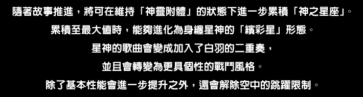 ストーリーが進むと「神がかり」を維持したまま「神の星座」を さらに溜められるようになる。これを最大にすることで 星神を身にまとった「色ナ星（いろなぼし）」形態へと進化する。星神の歌はシロハを交えた二重奏となり、バトルスタイルは より個性的なものに変化。基本性能のさらなる向上に加えて 空中でのジャンプ使用制限から解き放たれる。