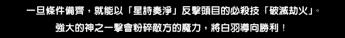 条件が整うと ボスの必殺技「破滅の劫火」に「星詩奏浄」で反撃できる。強大な神の一撃は 敵の魔力を斬り刻み、シロハを勝利へと導く！