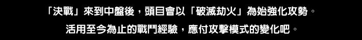 「決戦」が中盤にさしかかると「破滅の劫火」を皮切りにボスのギアが上がる。ここまでの戦闘経験を活かして、攻撃パターンの変化に対応しよう。