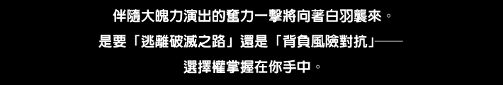 大迫力の演出と共にとっておきの一撃がシロハに襲い掛かる。“破滅の道からのがれる”か “リスクを負ってあらがう”か――どちらを選ぶかは あなた次第。