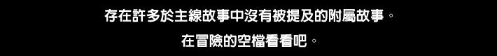 存在許多於主線故事中沒有被提及的附屬故事。在冒險的空檔看看吧。
