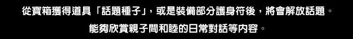 從寶箱獲得道具「話題種子」，或是裝備部分護身符後，將會解放話題。
能夠欣賞親子間和睦的日常對話等內容。