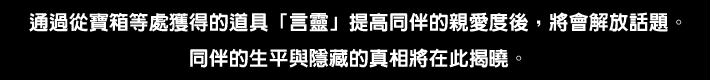 通過從寶箱等處獲得的道具「言靈」提高同伴的親愛度後，將會解放話題。
同伴的生平與隱藏的真相將在此揭曉。