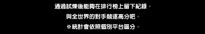 通過試煉後能夠在排行榜上留下紀錄。與全世界的對手競逐高分吧。※統計會依照個別平台區分。